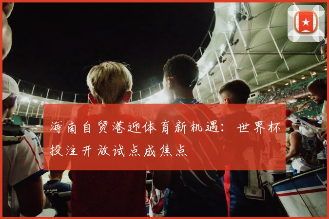 海南自贸港迎体育新机遇：世界杯投注开放试点成焦点