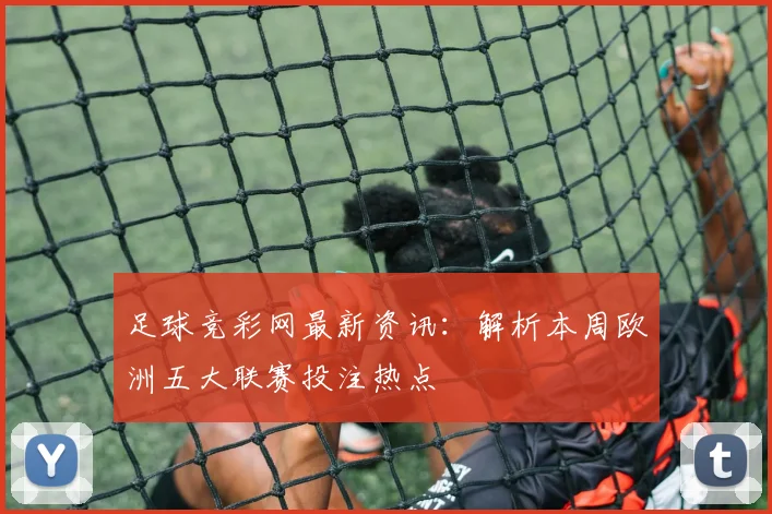 足球竞彩网最新资讯:解析本周欧洲五大联赛投注热点