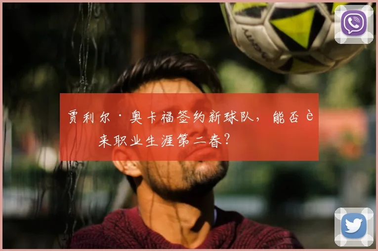 贾利尔·奥卡福签约新球队，能否迎来职业生涯第二春？