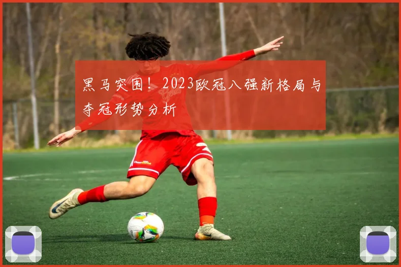 黑马突围！2023欧冠八强新格局与夺冠形势分析