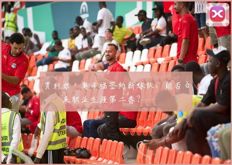 贾利尔·奥卡福签约新球队，能否迎来职业生涯第二春？