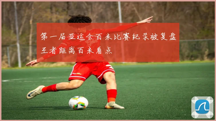 第一届亚运会百米比赛纪录被复盘王者距离百米看点