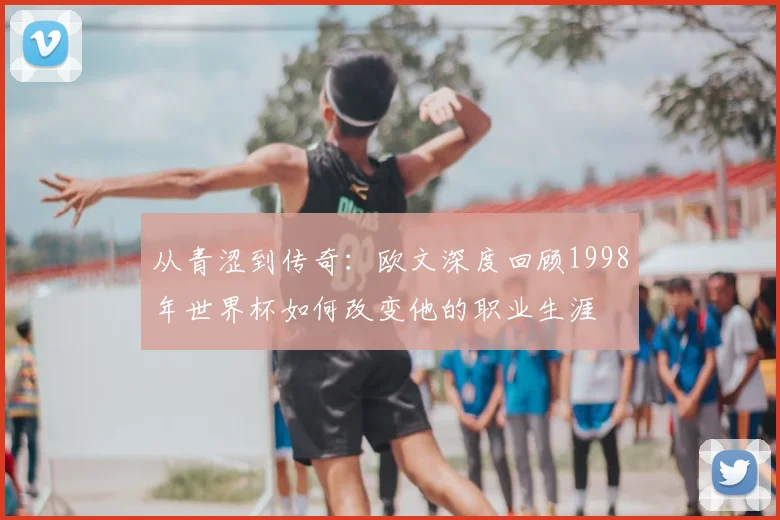 从青涩到传奇：欧文深度回顾1998年世界杯如何改变他的职业生涯