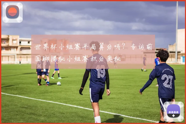 世界杯小组赛平局算分吗？专访前国脚揭秘小组赛积分奥秘