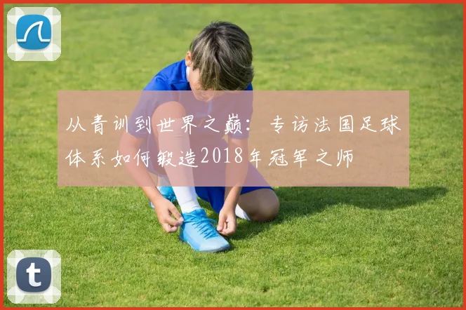 从青训到世界之巅：专访法国足球体系如何锻造2018年冠军之师