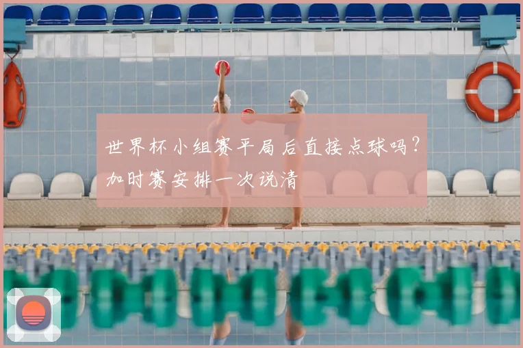 世界杯小组赛平局后直接点球吗？加时赛安排一次说清