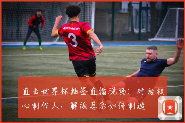 直击世界杯抽签直播现场：对话核心制作人，解读悬念如何制造