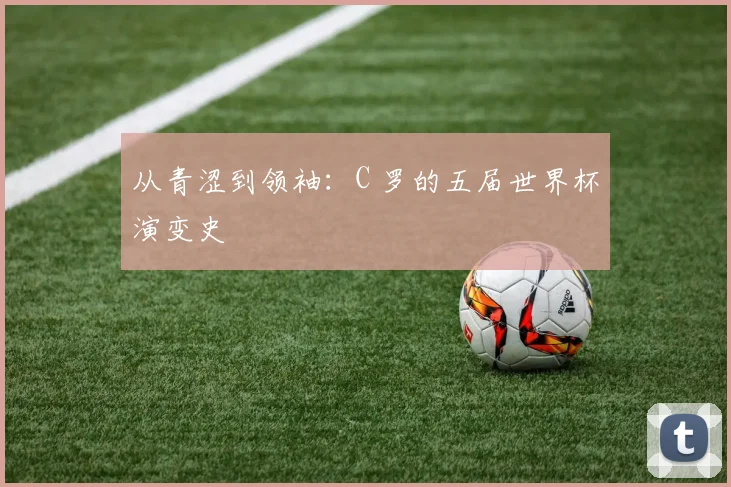 从青涩到领袖：C 罗的五届世界杯演变史