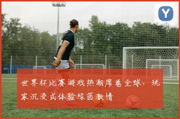 世界杯比赛游戏热潮席卷全球，玩家沉浸式体验绿茵激情