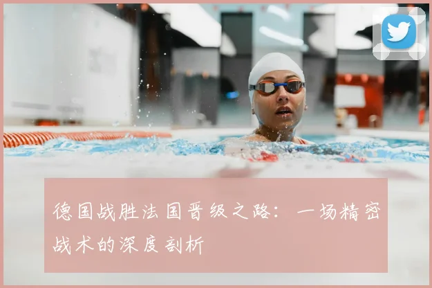 德国战胜法国晋级之路：一场精密战术的深度剖析